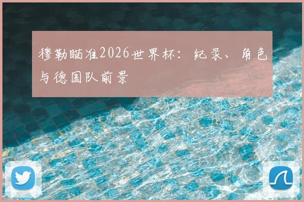 穆勒瞄准2026世界杯:纪录、角色与德国队前景