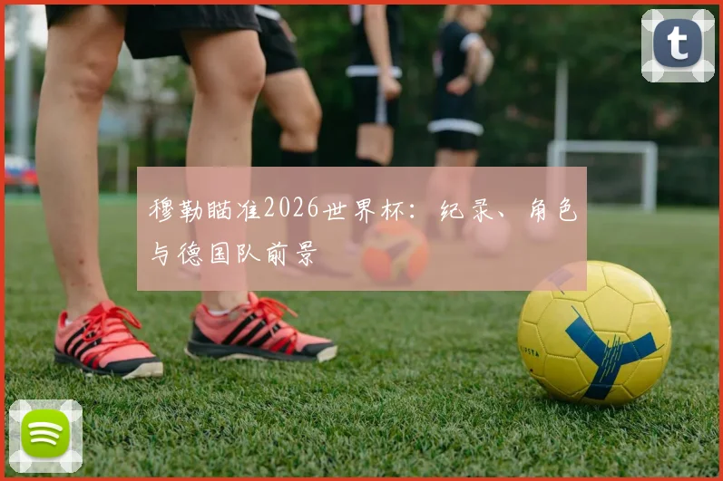 穆勒瞄准2026世界杯:纪录、角色与德国队前景